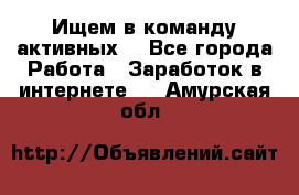 Ищем в команду активных. - Все города Работа » Заработок в интернете   . Амурская обл.